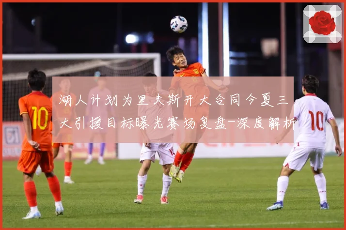 湖人计划为里夫斯开大合同今夏三大引援目标曝光赛场复盘-深度解析