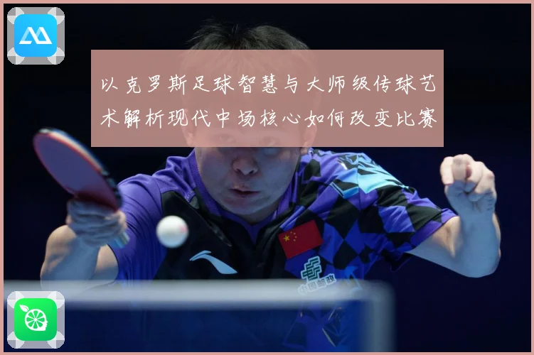 以克罗斯足球智慧与大师级传球艺术解析现代中场核心如何改变比赛格局-深度解析