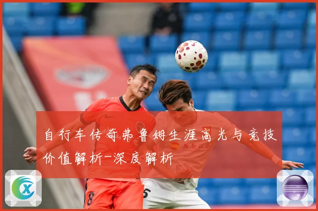 自行车传奇弗鲁姆生涯高光与竞技价值解析-深度解析