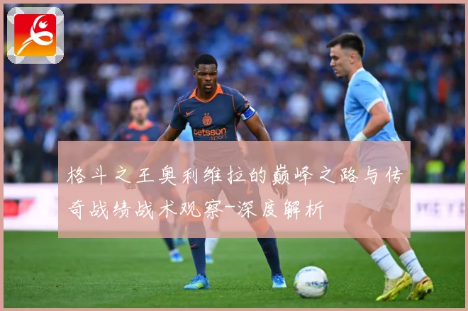 格斗之王奥利维拉的巅峰之路与传奇战绩战术观察-深度解析