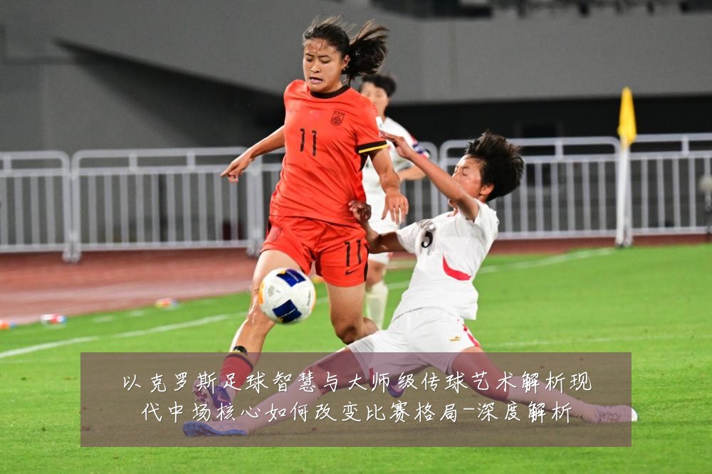 以克罗斯足球智慧与大师级传球艺术解析现代中场核心如何改变比赛格局-深度解析