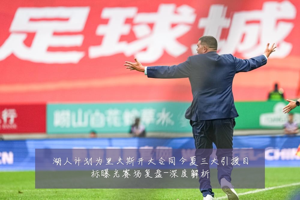 湖人计划为里夫斯开大合同今夏三大引援目标曝光赛场复盘-深度解析