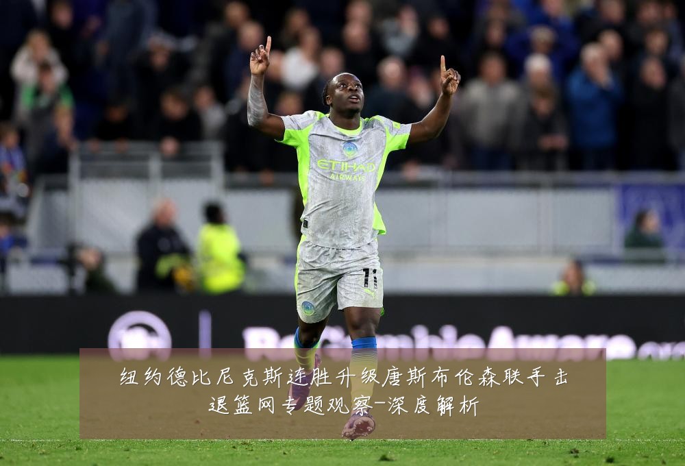 纽约德比尼克斯连胜升级唐斯布伦森联手击退篮网专题观察-深度解析